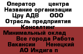 Оператор Call-центра › Название организации ­ Цру АДВ777, ООО › Отрасль предприятия ­ Консалтинг › Минимальный оклад ­ 50 000 - Все города Работа » Вакансии   . Ненецкий АО,Индига п.